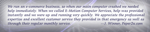 We run an e-commerce business, so when our main computer crashed we needed help immediately. When we called E-Motion Computer Services, help was provided instantly and we were up and running very quickly. We appreciate the professional expertise and excellent customer service they provided in that emergency as well as through their regular monthly service. --J. Winner, Paper2u.com